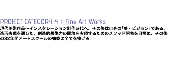  PROJECT CATEGORY 4：Fine Art Works 現代美術作品〜インスタレーション制作時代へ、その後は自身の｢夢・ビジョン｣である、 造形表現を通じた、創造的想像力の開放を実現するためのメソッド開発を目標に、その後の32年間アートスクールの構築に全てを捧げる。 
